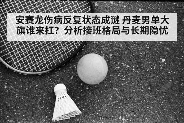 安赛龙伤病反复状态成谜 丹麦男单大旗谁来扛？分析接班格局与长期隐忧