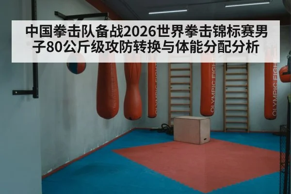 中国拳击队备战2026世界拳击锦标赛男子80公斤级攻防转换与体能分配分析