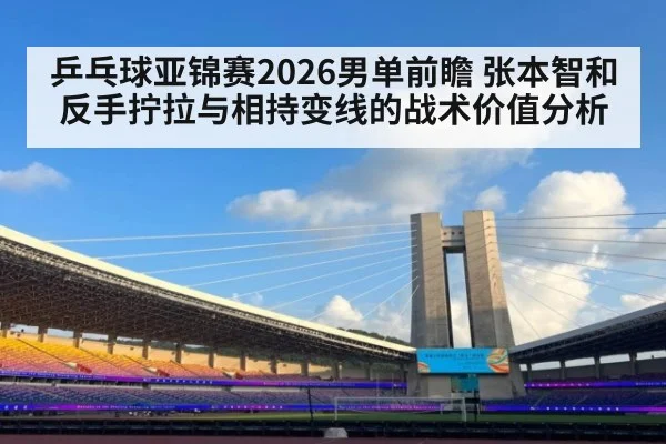 乒乓球亚锦赛2026男单前瞻 张本智和反手拧拉与相持变线的战术价值分析