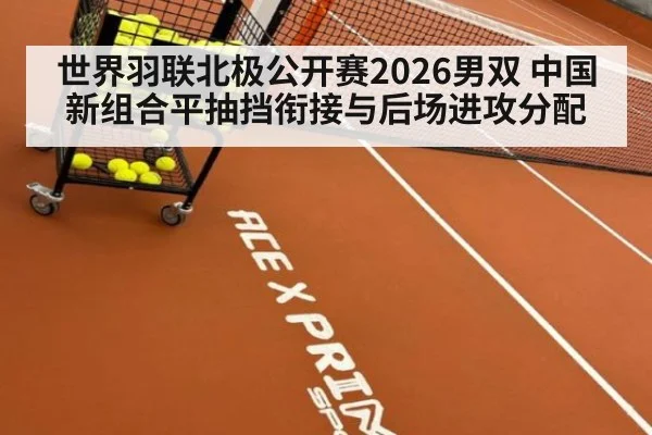 世界羽联北极公开赛2026男双 中国新组合平抽挡衔接与后场进攻分配
