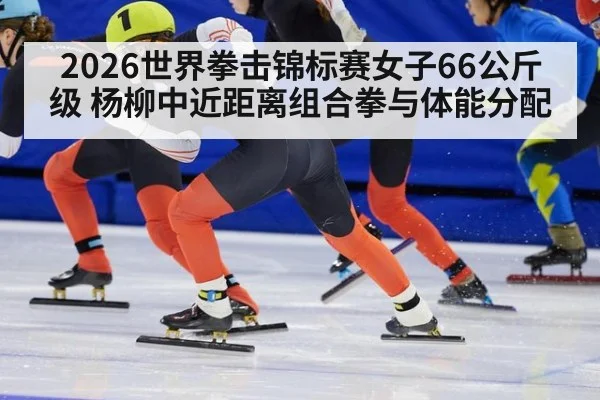 2026世界拳击锦标赛女子66公斤级 杨柳中近距离组合拳与体能分配