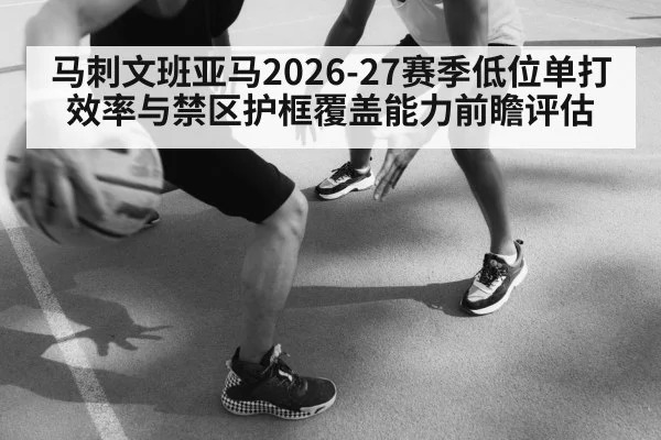 马刺文班亚马2026-27赛季低位单打效率与禁区护框覆盖能力前瞻评估